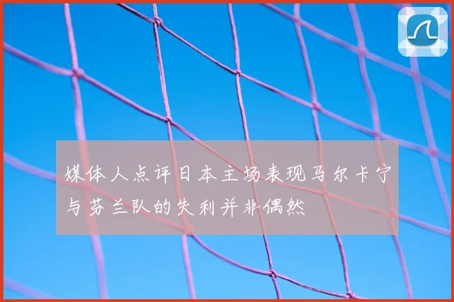 媒体人点评日本主场表现马尔卡宁与芬兰队的失利并非偶然