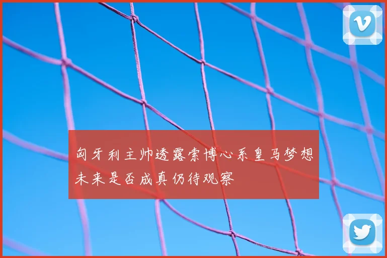 匈牙利主帅透露索博心系皇马梦想未来是否成真仍待观察