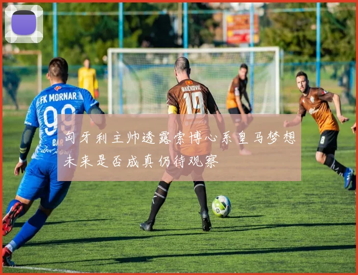匈牙利主帅透露索博心系皇马梦想未来是否成真仍待观察