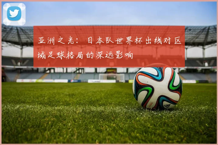 亚洲之光:日本队世界杯出线对区域足球格局的深远影响