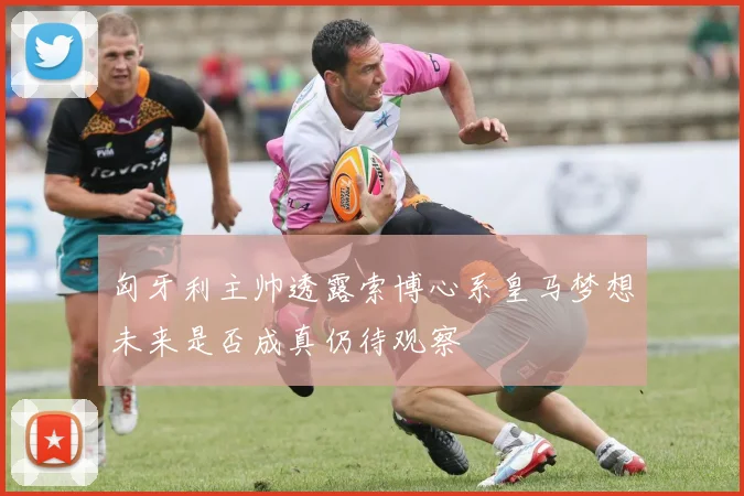 匈牙利主帅透露索博心系皇马梦想未来是否成真仍待观察