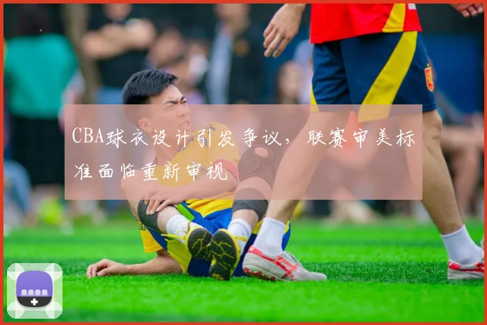 CBA球衣设计引发争议,联赛审美标准面临重新审视