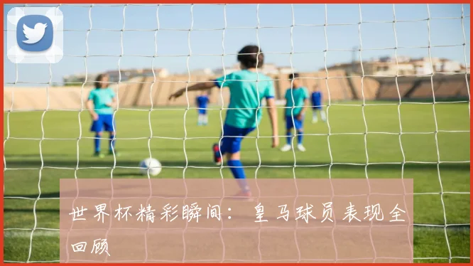 世界杯精彩瞬间:皇马球员表现全回顾