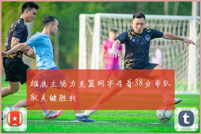 雄鹿主场力克篮网字母哥38分率队取关键胜利