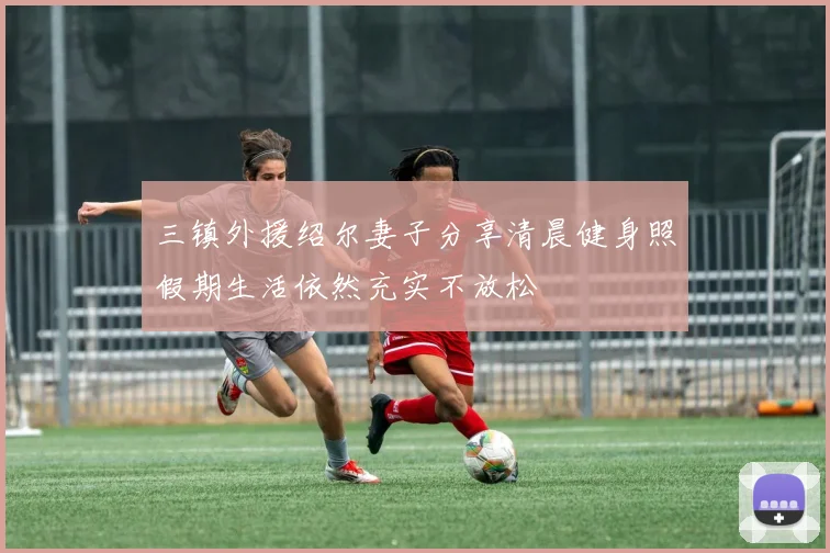 三镇外援绍尔妻子分享清晨健身照假期生活依然充实不放松
