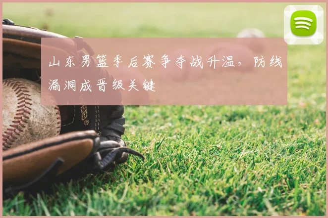 山东男篮季后赛争夺战升温，防线漏洞成晋级关键