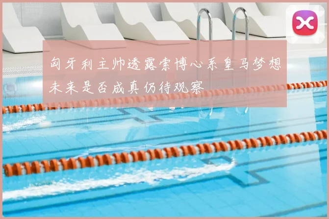 匈牙利主帅透露索博心系皇马梦想未来是否成真仍待观察