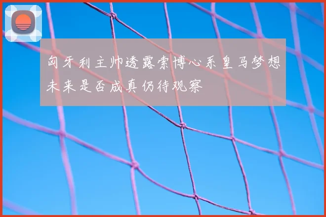匈牙利主帅透露索博心系皇马梦想未来是否成真仍待观察