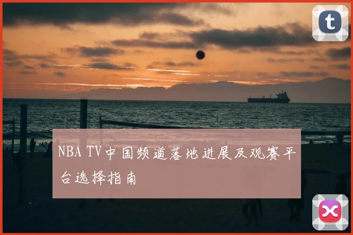 NBA TV中国频道落地进展及观赛平台选择指南