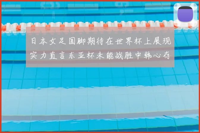 日本女足国脚期待在世界杯上展现实力直言东亚杯未能战胜中韩心存不甘