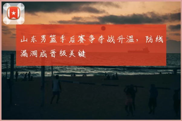 山东男篮季后赛争夺战升温,防线漏洞成晋级关键