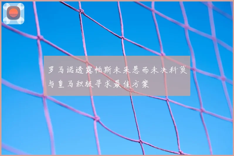 罗马诺透露帕斯未来悬而未决科莫与皇马积极寻求最佳方案