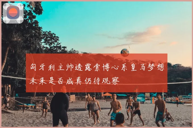 匈牙利主帅透露索博心系皇马梦想未来是否成真仍待观察