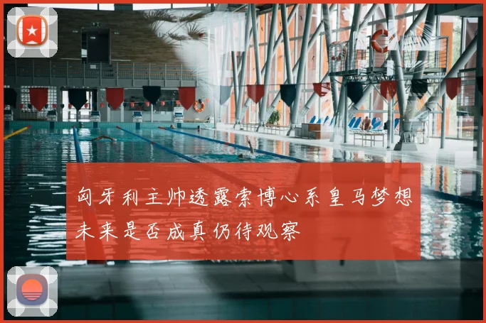 匈牙利主帅透露索博心系皇马梦想未来是否成真仍待观察