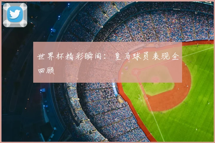 世界杯精彩瞬间:皇马球员表现全回顾