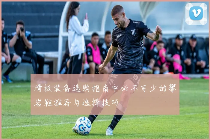 滑板装备选购指南中必不可少的攀岩鞋推荐与选择技巧