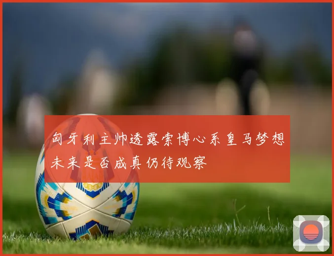 匈牙利主帅透露索博心系皇马梦想未来是否成真仍待观察