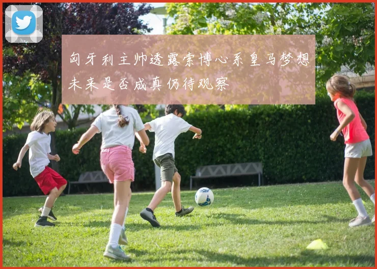 匈牙利主帅透露索博心系皇马梦想未来是否成真仍待观察