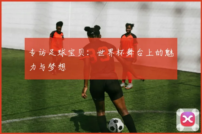 专访足球宝贝:世界杯舞台上的魅力与梦想