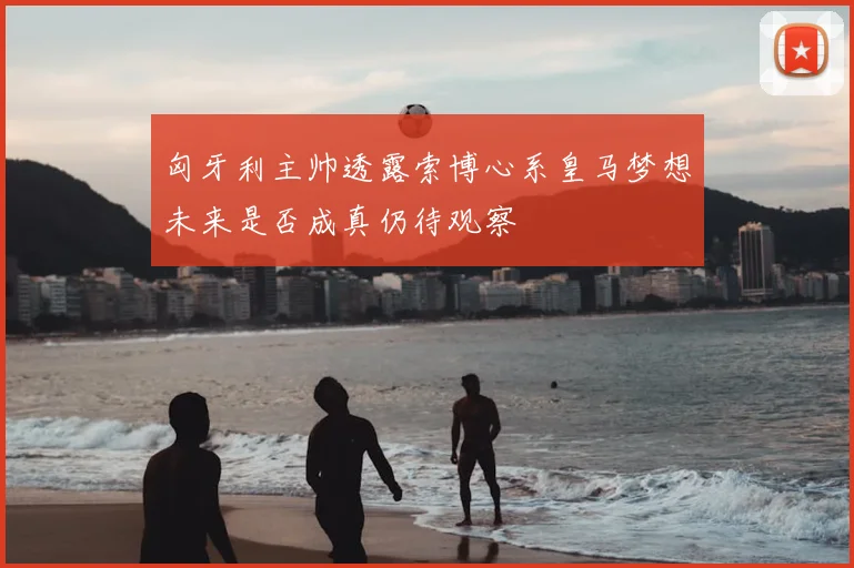 匈牙利主帅透露索博心系皇马梦想未来是否成真仍待观察