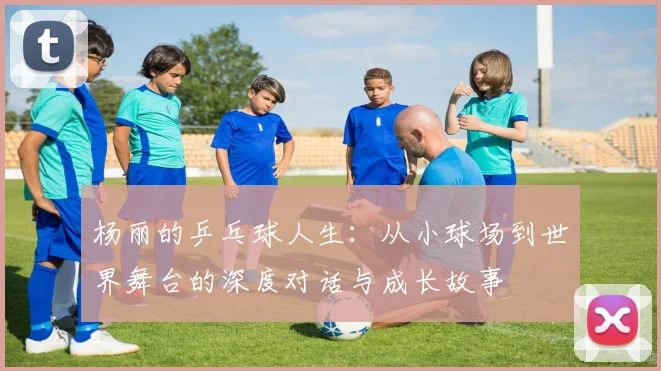 杨丽的乒乓球人生：从小球场到世界舞台的深度对话与成长故事