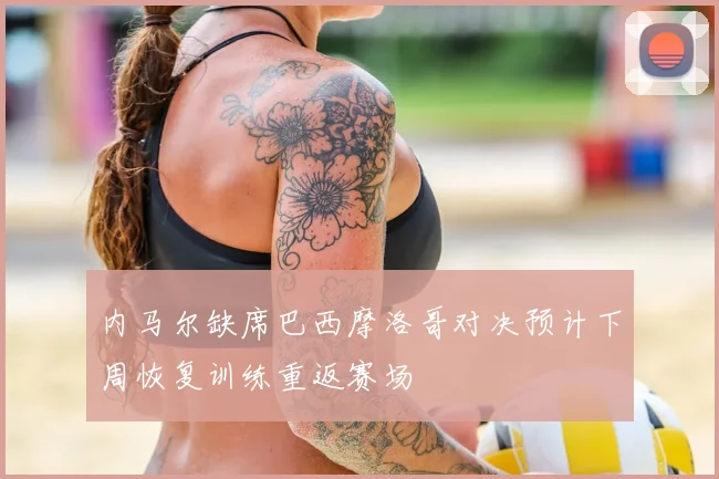 内马尔缺席巴西摩洛哥对决预计下周恢复训练重返赛场