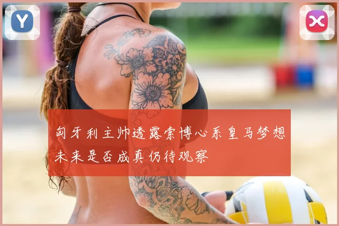 匈牙利主帅透露索博心系皇马梦想未来是否成真仍待观察