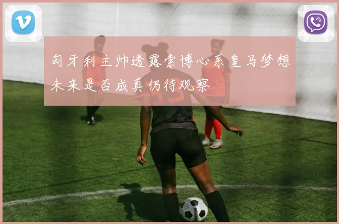 匈牙利主帅透露索博心系皇马梦想未来是否成真仍待观察