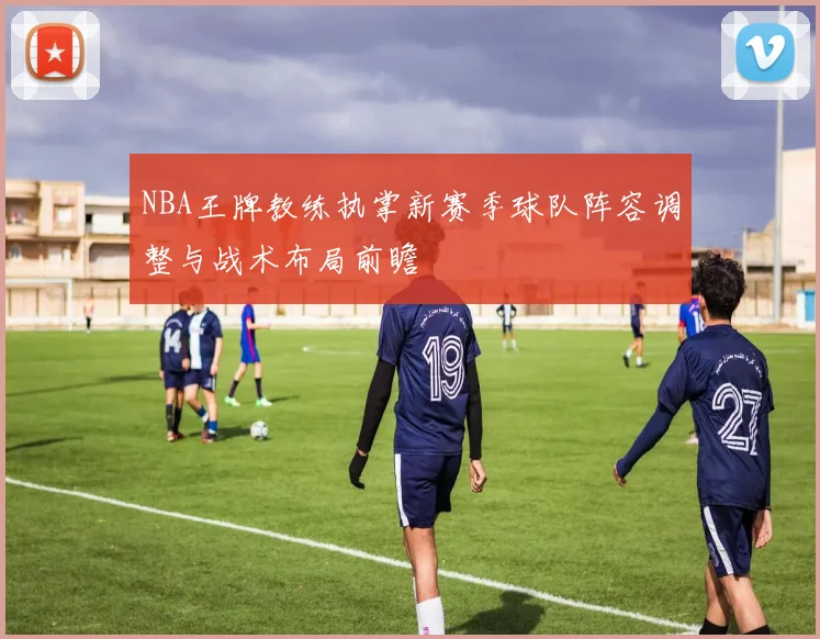 NBA王牌教练执掌新赛季球队阵容调整与战术布局前瞻