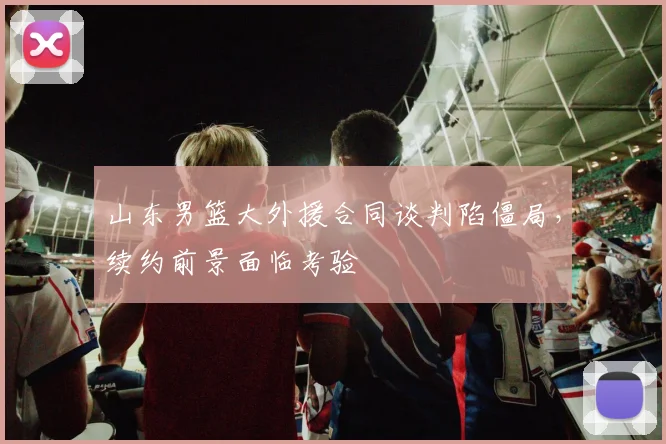 山东男篮大外援合同谈判陷僵局，续约前景面临考验