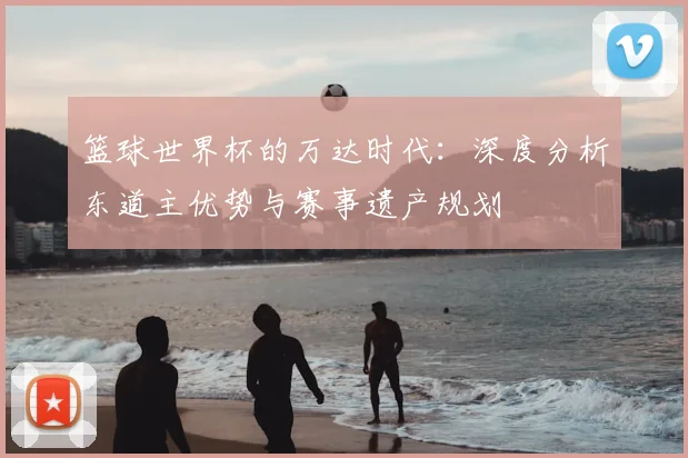 篮球世界杯的万达时代:深度分析东道主优势与赛事遗产规划