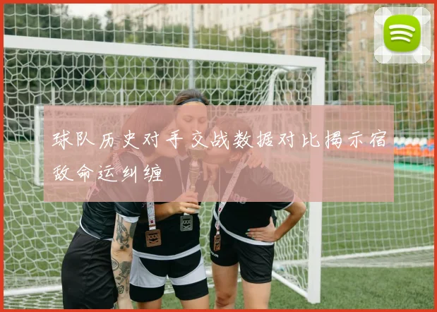 球队历史对手交战数据对比揭示宿敌命运纠缠