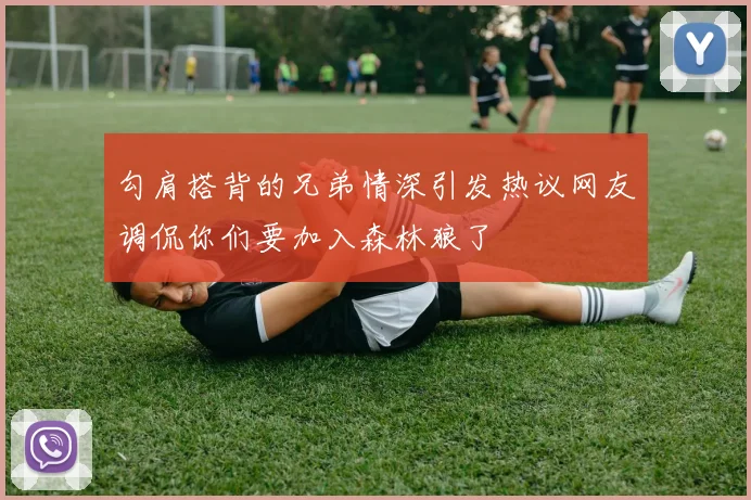 勾肩搭背的兄弟情深引发热议网友调侃你们要加入森林狼了