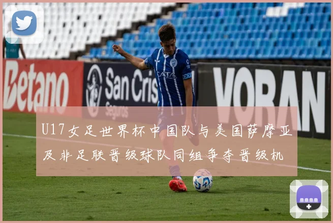 U17女足世界杯中国队与美国萨摩亚及非足联晋级球队同组争夺晋级机会