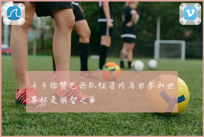 卡卡称赞巴西队征召内马尔参加世界杯是明智之举