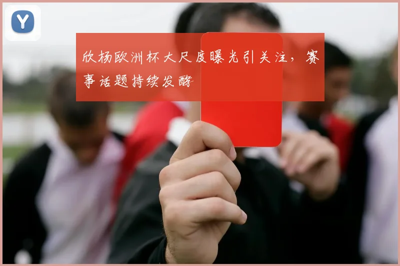 欣杨欧洲杯大尺度曝光引关注,赛事话题持续发酵