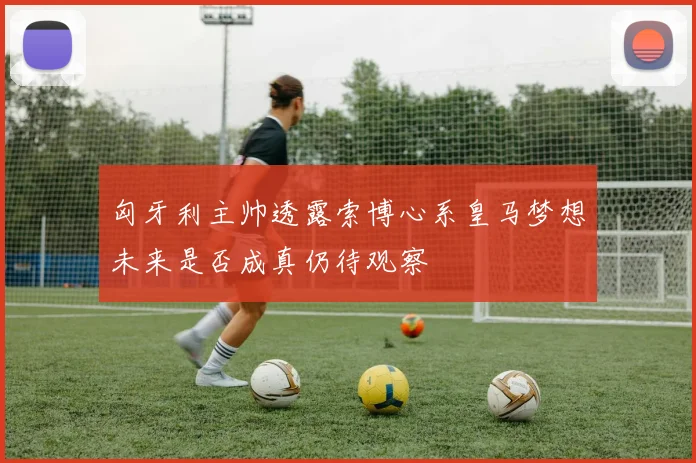 匈牙利主帅透露索博心系皇马梦想未来是否成真仍待观察