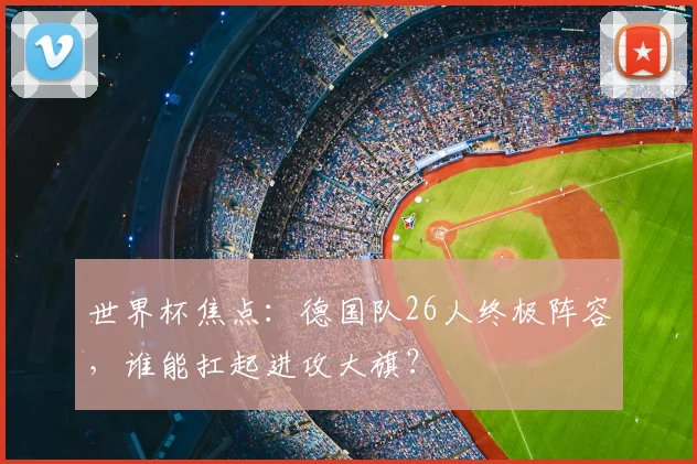 世界杯焦点:德国队26人终极阵容,谁能扛起进攻大旗?
