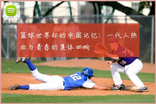 篮球世界杯的中国记忆:一代人热血与青春的集体回响