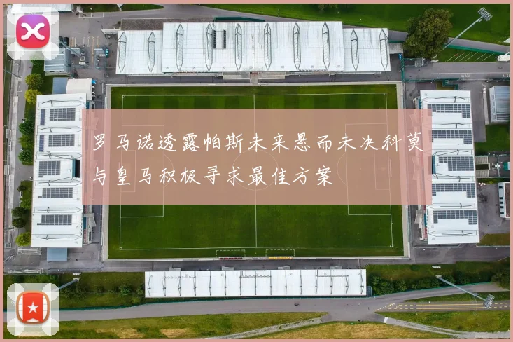 罗马诺透露帕斯未来悬而未决科莫与皇马积极寻求最佳方案