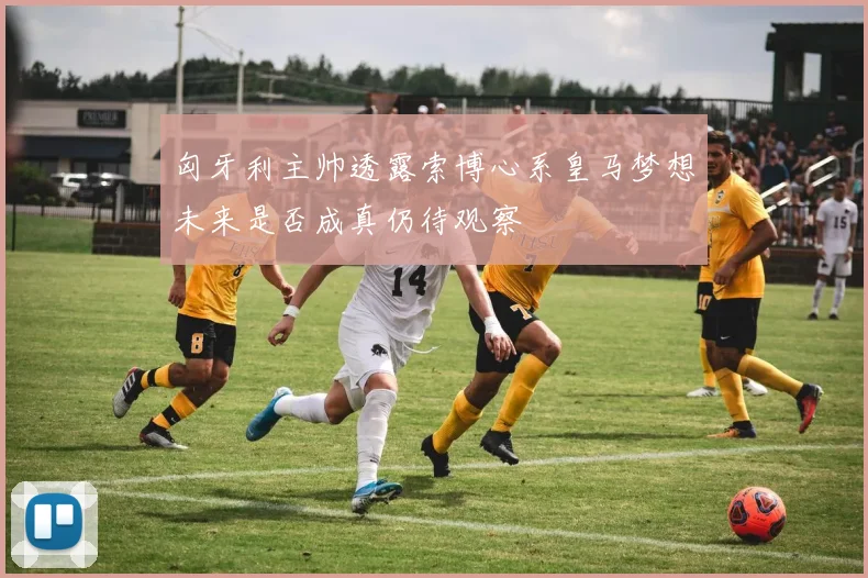 匈牙利主帅透露索博心系皇马梦想未来是否成真仍待观察