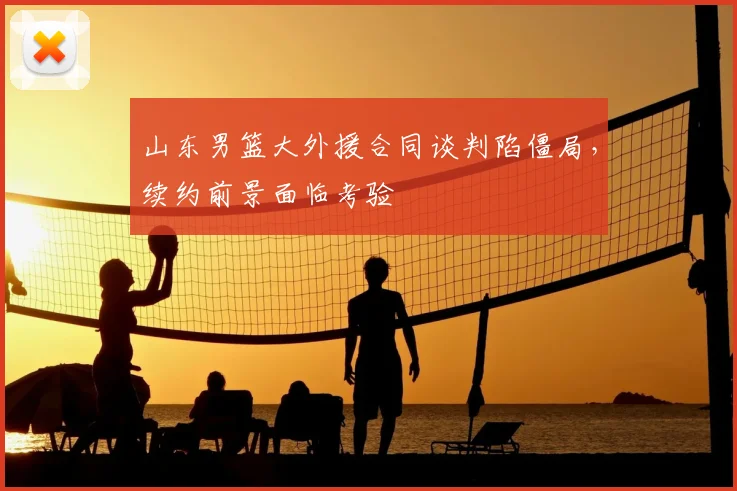 山东男篮大外援合同谈判陷僵局,续约前景面临考验