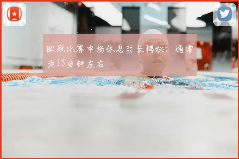 欧冠比赛中场休息时长揭秘:通常为15分钟左右