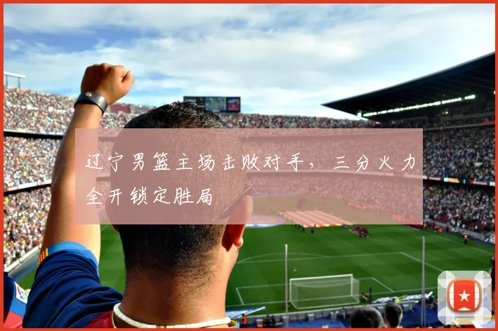 辽宁男篮主场击败对手，三分火力全开锁定胜局