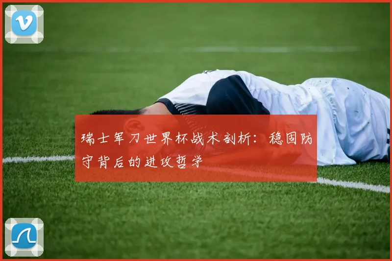 瑞士军刀世界杯战术剖析:稳固防守背后的进攻哲学