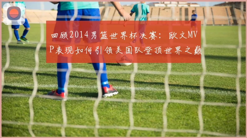 回顾2014男篮世界杯决赛：欧文MVP表现如何引领美国队登顶世界之巅