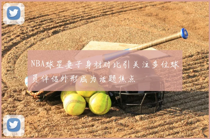 NBA球星妻子身材对比引关注多位球员伴侣外形成为话题焦点