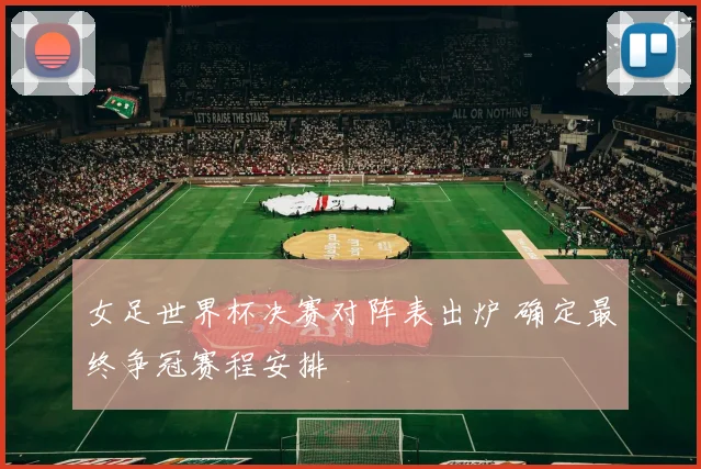 女足世界杯决赛对阵表出炉 确定最终争冠赛程安排