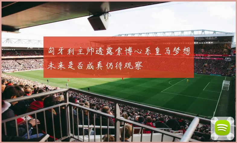 匈牙利主帅透露索博心系皇马梦想未来是否成真仍待观察