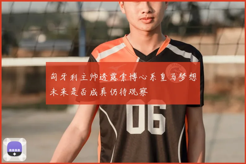 匈牙利主帅透露索博心系皇马梦想未来是否成真仍待观察